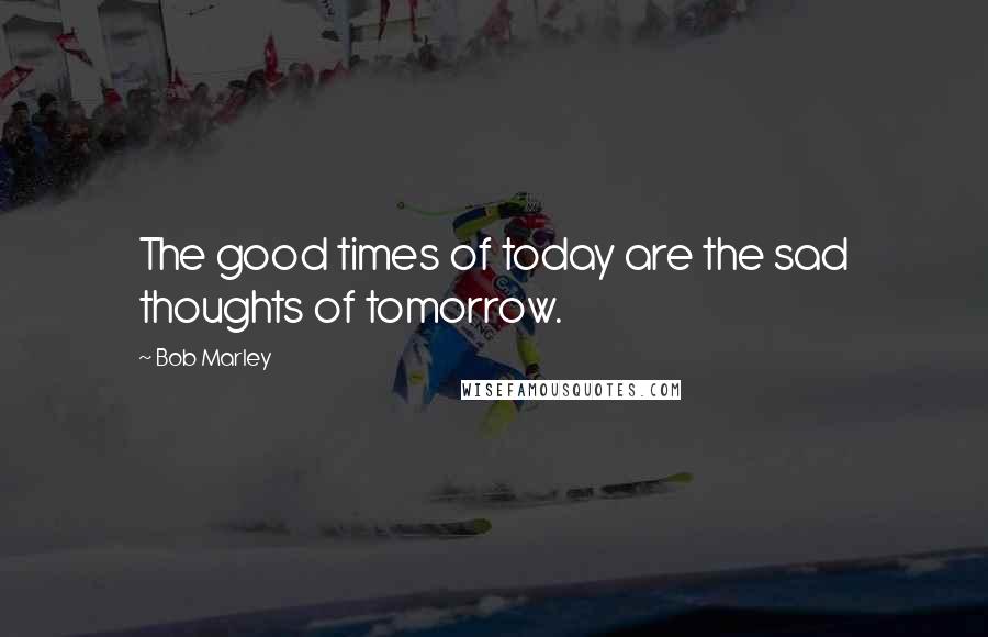 Bob Marley Quotes: The good times of today are the sad thoughts of tomorrow.