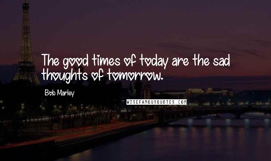 Bob Marley Quotes: The good times of today are the sad thoughts of tomorrow.