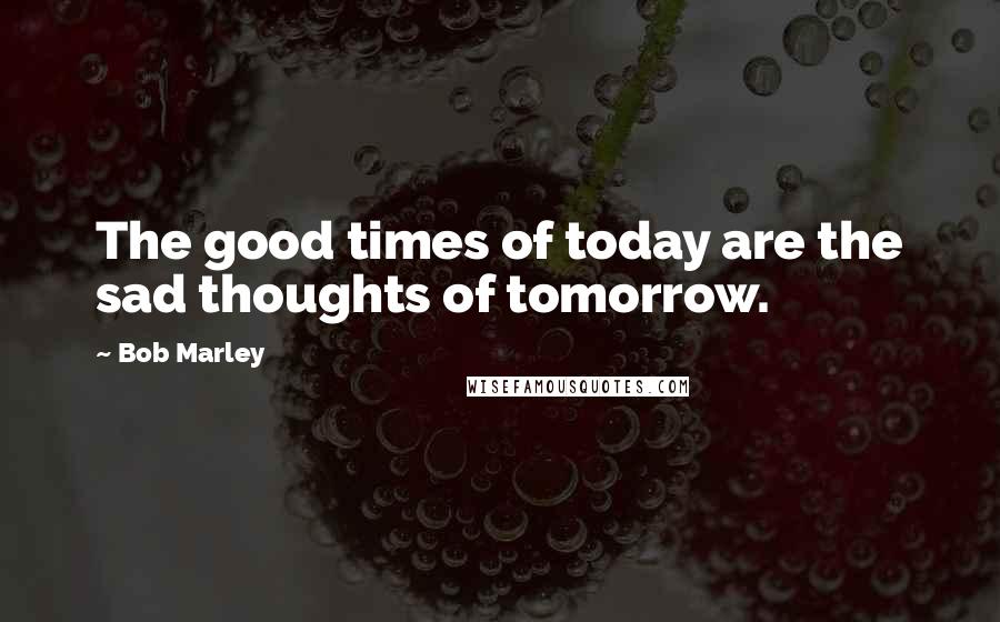 Bob Marley Quotes: The good times of today are the sad thoughts of tomorrow.