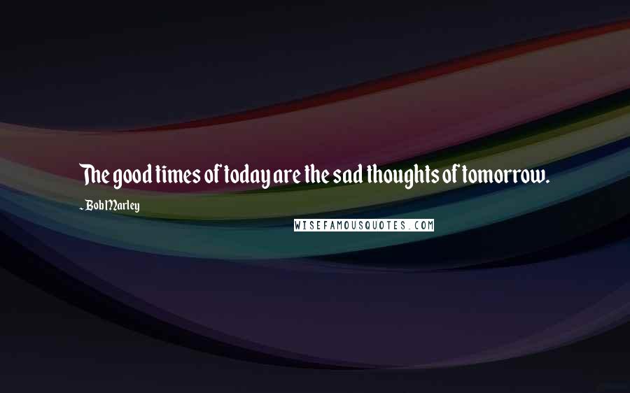 Bob Marley Quotes: The good times of today are the sad thoughts of tomorrow.