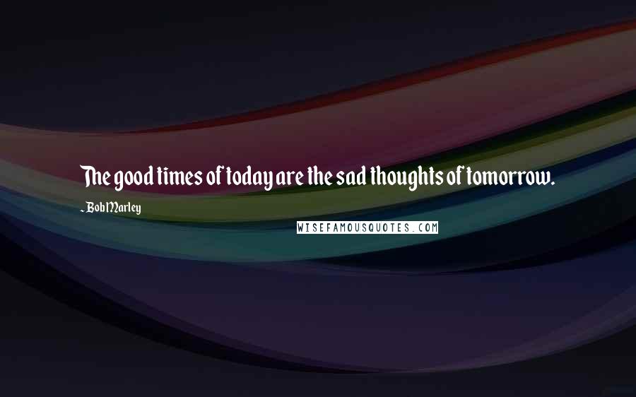 Bob Marley Quotes: The good times of today are the sad thoughts of tomorrow.