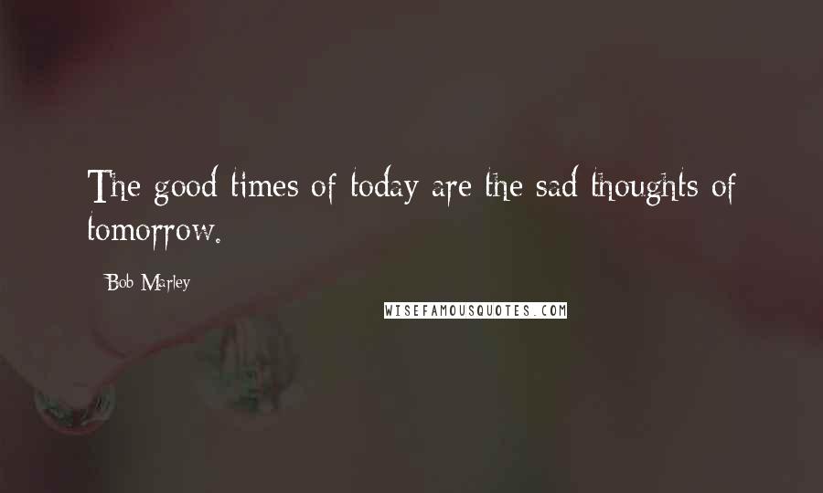 Bob Marley Quotes: The good times of today are the sad thoughts of tomorrow.