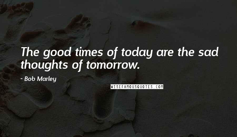 Bob Marley Quotes: The good times of today are the sad thoughts of tomorrow.