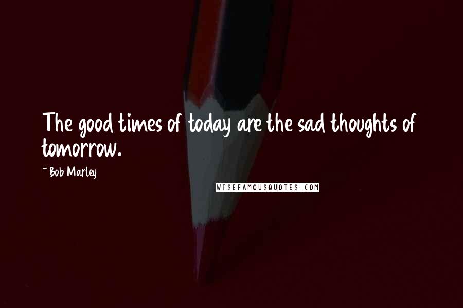 Bob Marley Quotes: The good times of today are the sad thoughts of tomorrow.