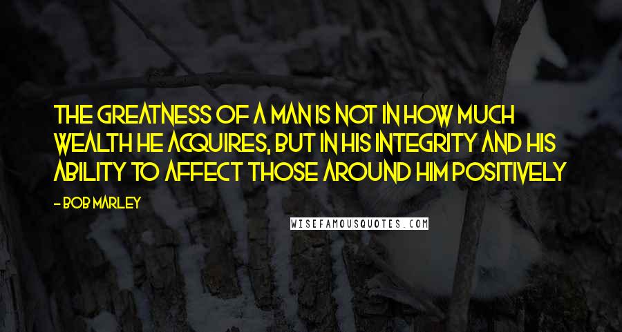 Bob Marley Quotes: The greatness of a man is not in how much wealth he acquires, but in his integrity and his ability to affect those around him positively