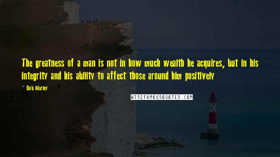 Bob Marley Quotes: The greatness of a man is not in how much wealth he acquires, but in his integrity and his ability to affect those around him positively