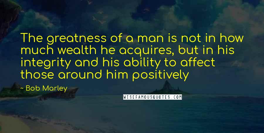 Bob Marley Quotes: The greatness of a man is not in how much wealth he acquires, but in his integrity and his ability to affect those around him positively