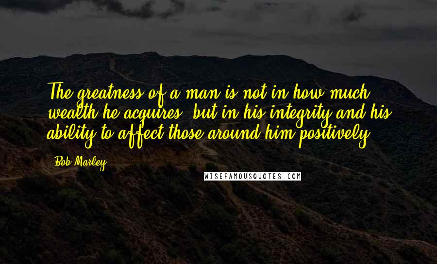 Bob Marley Quotes: The greatness of a man is not in how much wealth he acquires, but in his integrity and his ability to affect those around him positively