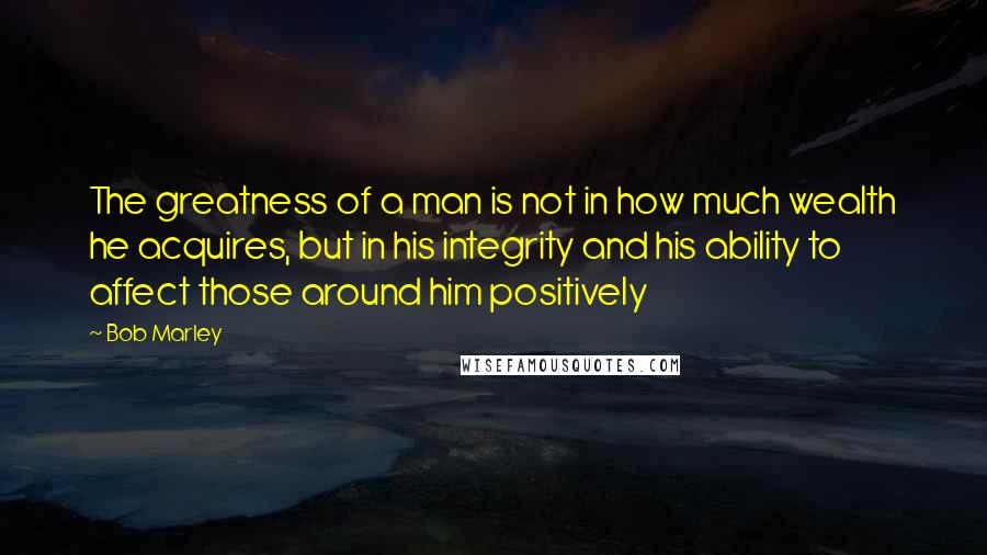 Bob Marley Quotes: The greatness of a man is not in how much wealth he acquires, but in his integrity and his ability to affect those around him positively