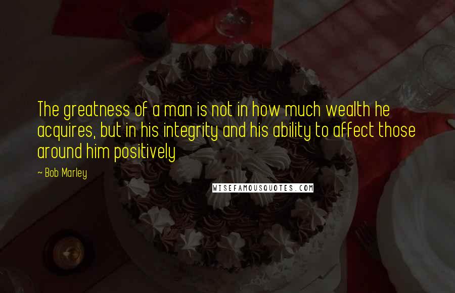 Bob Marley Quotes: The greatness of a man is not in how much wealth he acquires, but in his integrity and his ability to affect those around him positively