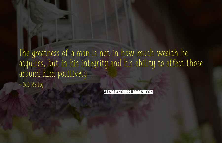 Bob Marley Quotes: The greatness of a man is not in how much wealth he acquires, but in his integrity and his ability to affect those around him positively