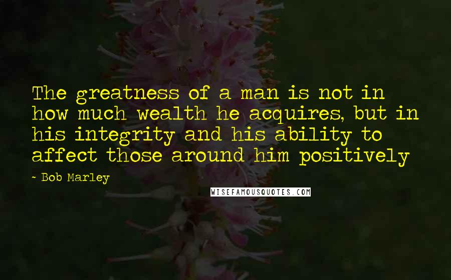 Bob Marley Quotes: The greatness of a man is not in how much wealth he acquires, but in his integrity and his ability to affect those around him positively