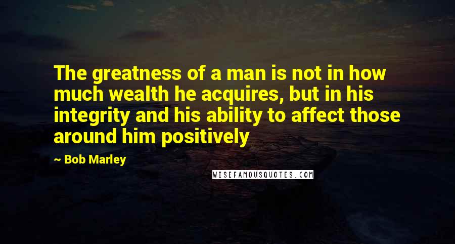 Bob Marley Quotes: The greatness of a man is not in how much wealth he acquires, but in his integrity and his ability to affect those around him positively