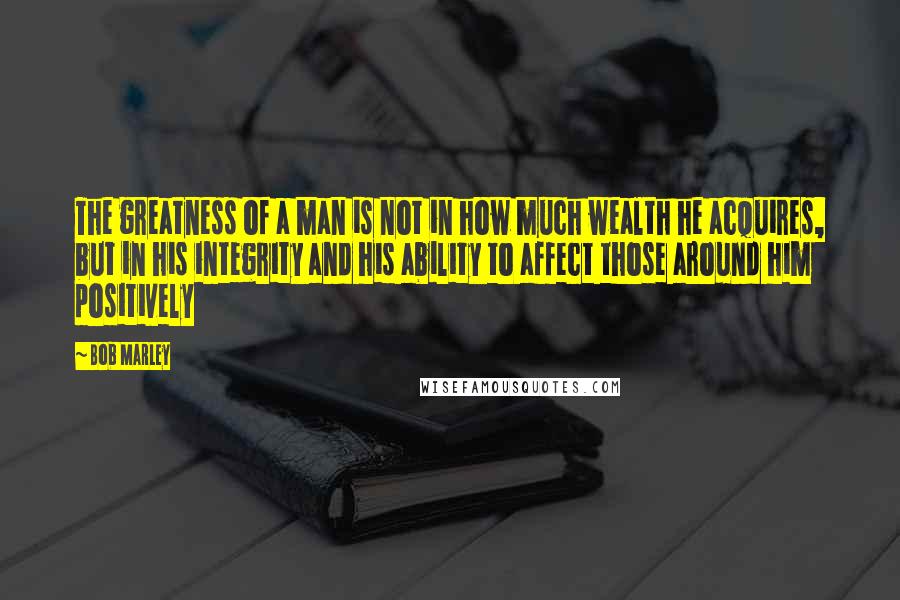 Bob Marley Quotes: The greatness of a man is not in how much wealth he acquires, but in his integrity and his ability to affect those around him positively