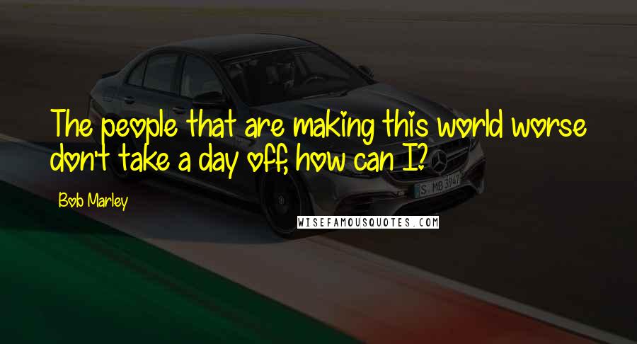 Bob Marley Quotes: The people that are making this world worse don't take a day off, how can I?