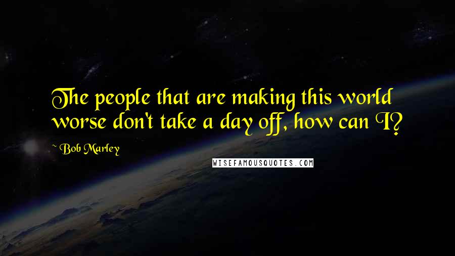 Bob Marley Quotes: The people that are making this world worse don't take a day off, how can I?