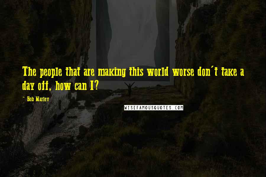 Bob Marley Quotes: The people that are making this world worse don't take a day off, how can I?