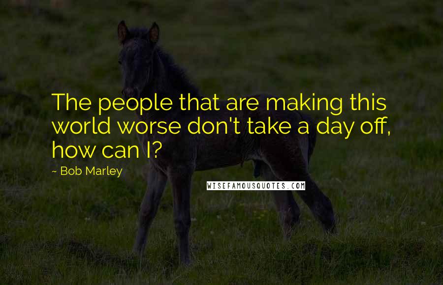 Bob Marley Quotes: The people that are making this world worse don't take a day off, how can I?