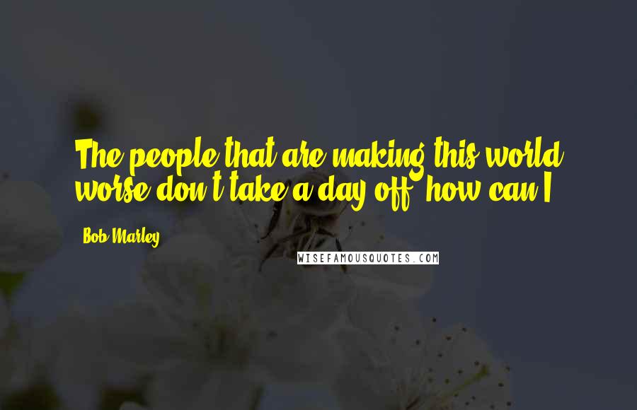 Bob Marley Quotes: The people that are making this world worse don't take a day off, how can I?