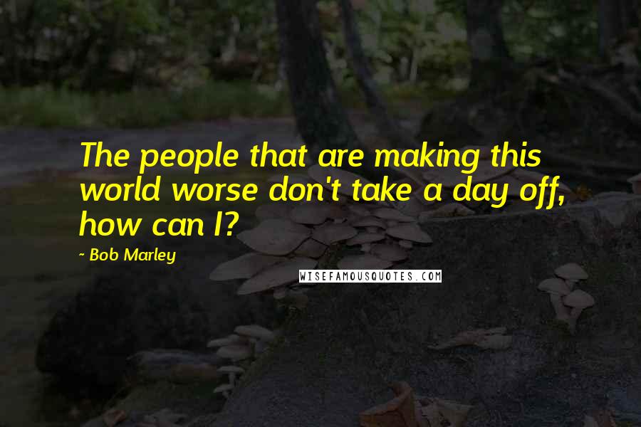 Bob Marley Quotes: The people that are making this world worse don't take a day off, how can I?