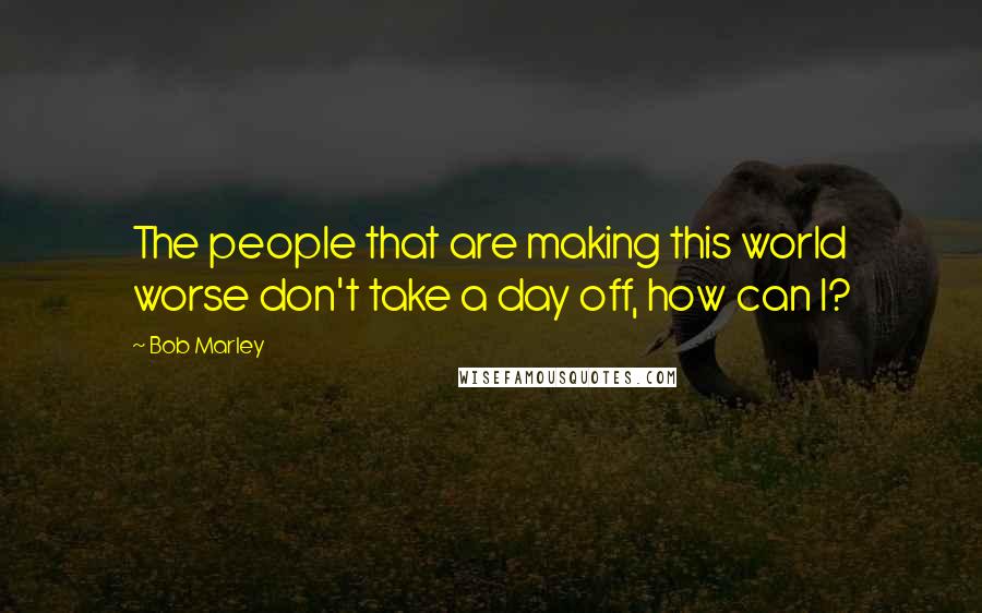 Bob Marley Quotes: The people that are making this world worse don't take a day off, how can I?