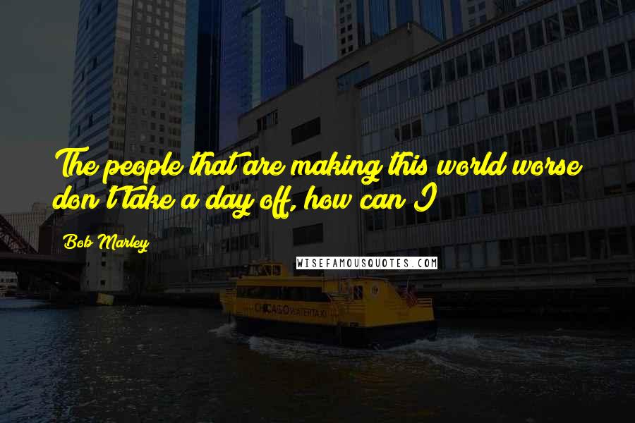 Bob Marley Quotes: The people that are making this world worse don't take a day off, how can I?