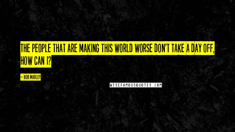 Bob Marley Quotes: The people that are making this world worse don't take a day off, how can I?