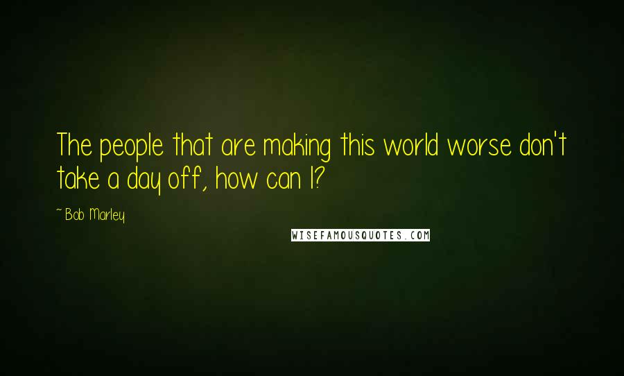 Bob Marley Quotes: The people that are making this world worse don't take a day off, how can I?