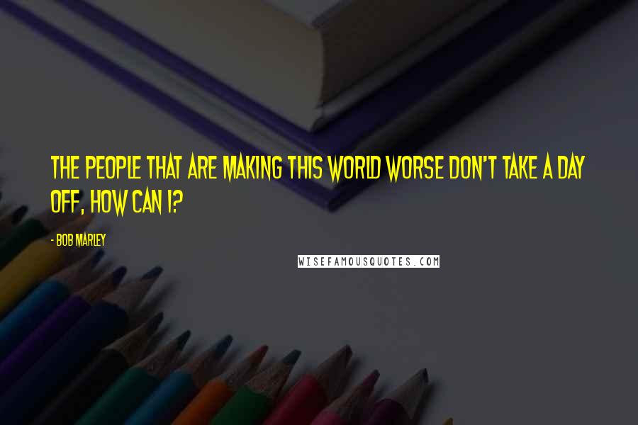 Bob Marley Quotes: The people that are making this world worse don't take a day off, how can I?