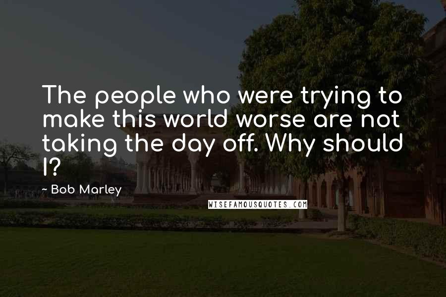 Bob Marley Quotes: The people who were trying to make this world worse are not taking the day off. Why should I?