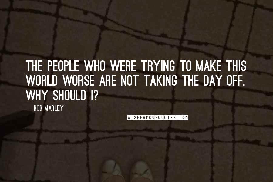 Bob Marley Quotes: The people who were trying to make this world worse are not taking the day off. Why should I?