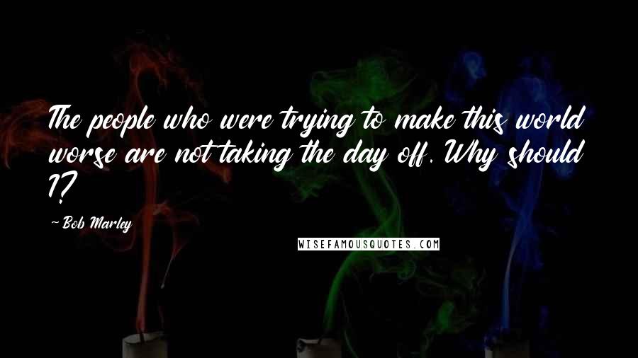 Bob Marley Quotes: The people who were trying to make this world worse are not taking the day off. Why should I?