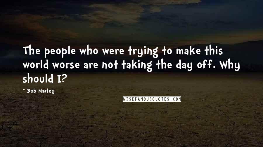 Bob Marley Quotes: The people who were trying to make this world worse are not taking the day off. Why should I?