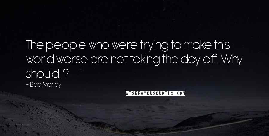 Bob Marley Quotes: The people who were trying to make this world worse are not taking the day off. Why should I?