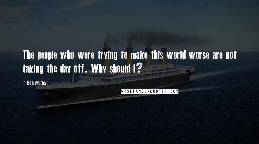 Bob Marley Quotes: The people who were trying to make this world worse are not taking the day off. Why should I?
