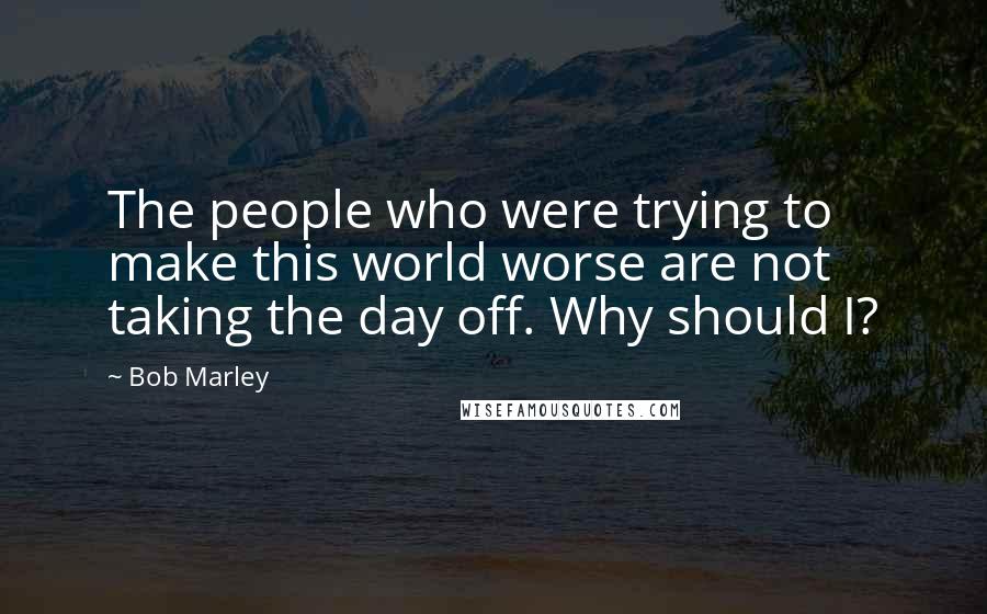 Bob Marley Quotes: The people who were trying to make this world worse are not taking the day off. Why should I?
