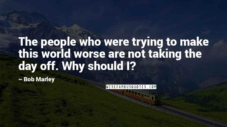 Bob Marley Quotes: The people who were trying to make this world worse are not taking the day off. Why should I?