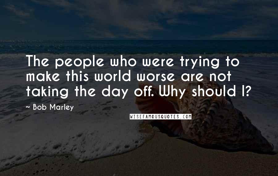 Bob Marley Quotes: The people who were trying to make this world worse are not taking the day off. Why should I?