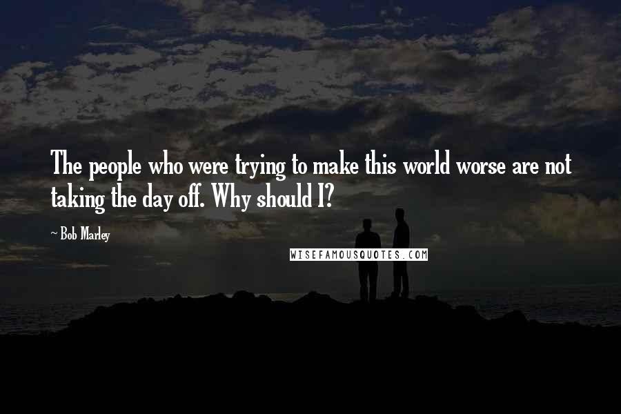 Bob Marley Quotes: The people who were trying to make this world worse are not taking the day off. Why should I?