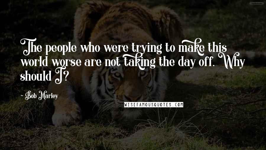 Bob Marley Quotes: The people who were trying to make this world worse are not taking the day off. Why should I?