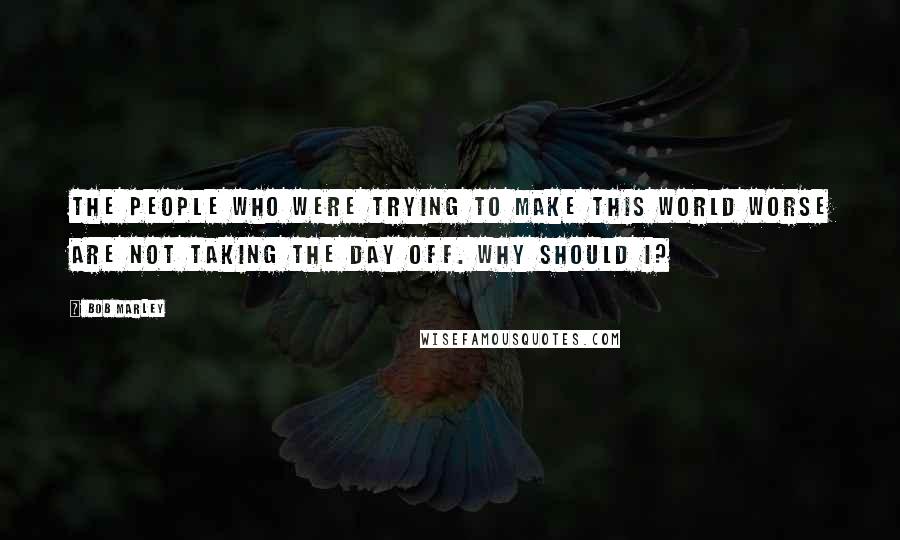Bob Marley Quotes: The people who were trying to make this world worse are not taking the day off. Why should I?