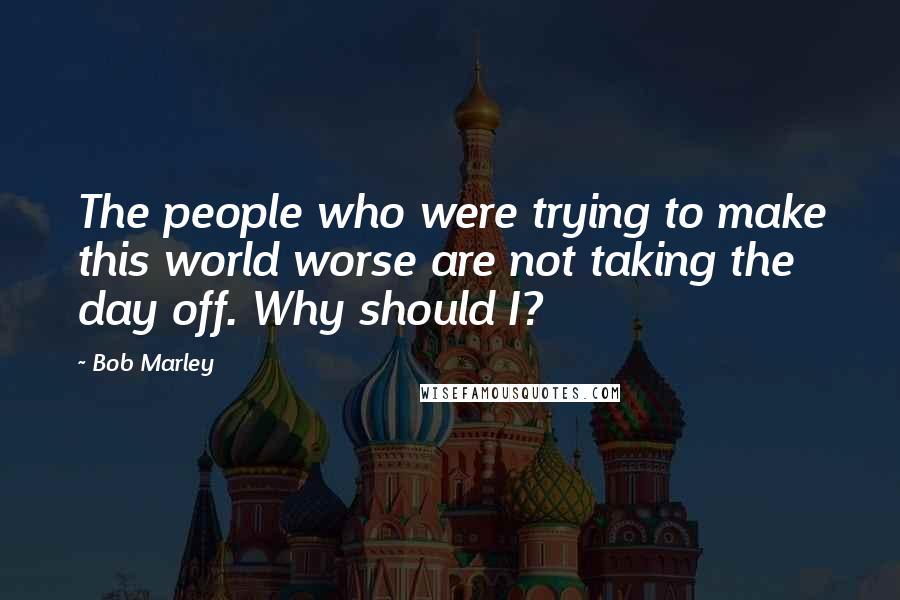 Bob Marley Quotes: The people who were trying to make this world worse are not taking the day off. Why should I?