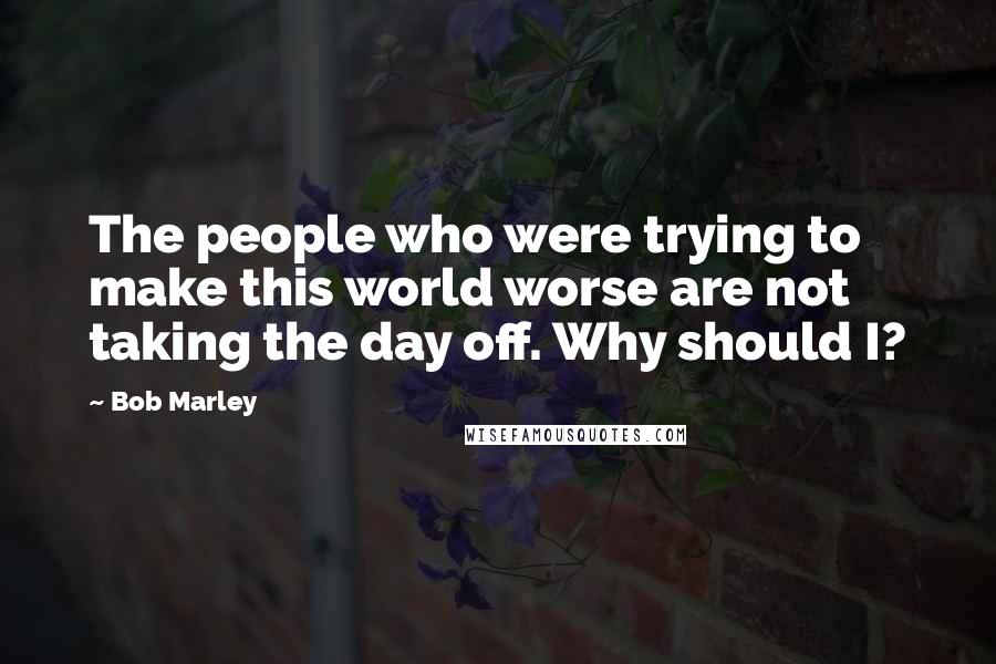 Bob Marley Quotes: The people who were trying to make this world worse are not taking the day off. Why should I?