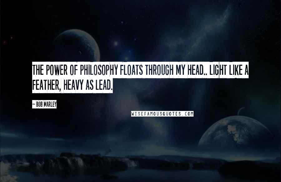 Bob Marley Quotes: The power of philosophy floats through my head.. light like a feather, heavy as lead.