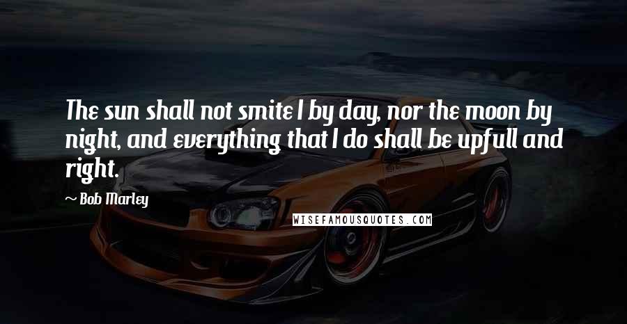 Bob Marley Quotes: The sun shall not smite I by day, nor the moon by night, and everything that I do shall be upfull and right.