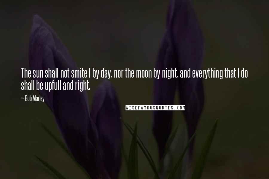 Bob Marley Quotes: The sun shall not smite I by day, nor the moon by night, and everything that I do shall be upfull and right.