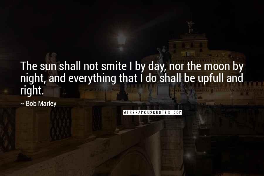 Bob Marley Quotes: The sun shall not smite I by day, nor the moon by night, and everything that I do shall be upfull and right.