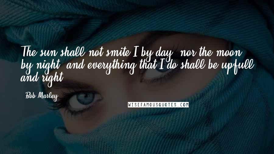 Bob Marley Quotes: The sun shall not smite I by day, nor the moon by night, and everything that I do shall be upfull and right.