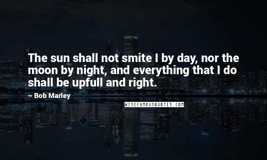 Bob Marley Quotes: The sun shall not smite I by day, nor the moon by night, and everything that I do shall be upfull and right.