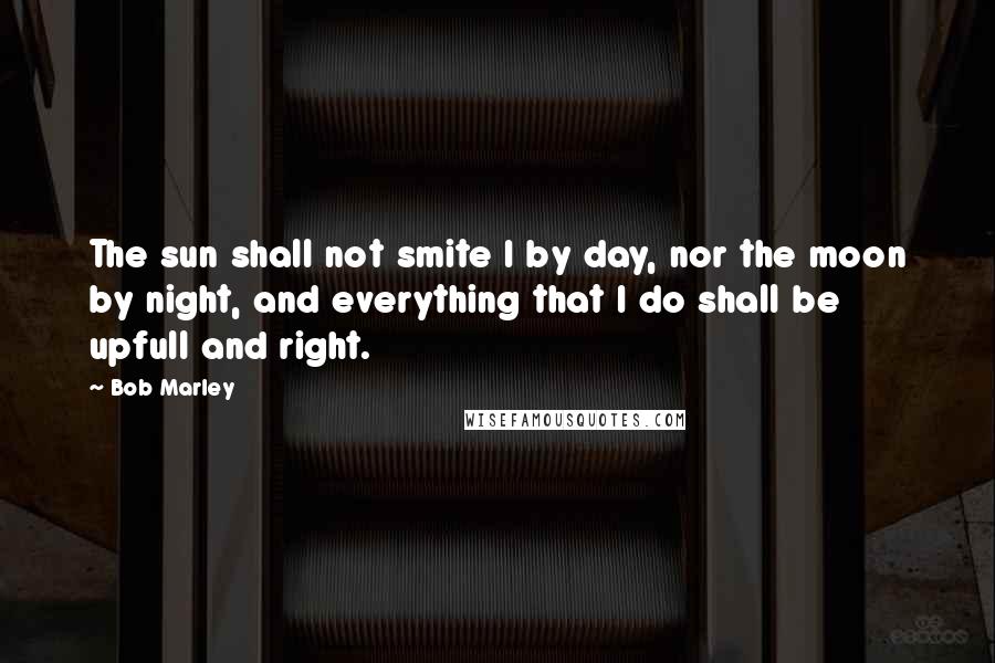 Bob Marley Quotes: The sun shall not smite I by day, nor the moon by night, and everything that I do shall be upfull and right.